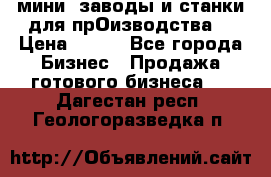 мини- заводы и станки для прОизводства  › Цена ­ 100 - Все города Бизнес » Продажа готового бизнеса   . Дагестан респ.,Геологоразведка п.